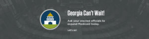 Georgia Can't Wait! Contact your elected officials and urge them to expand Medicaid today!